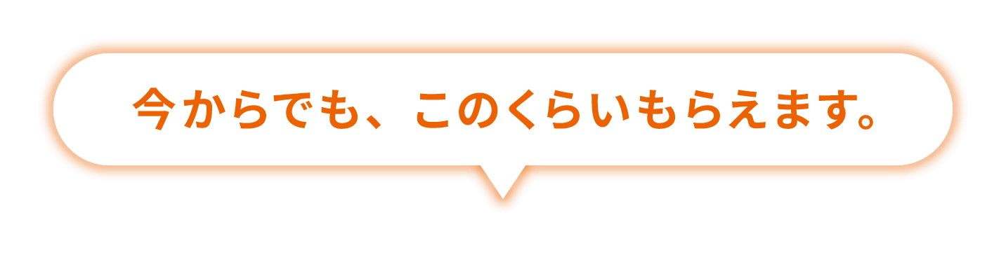 今からでも、このくらいもらえます。